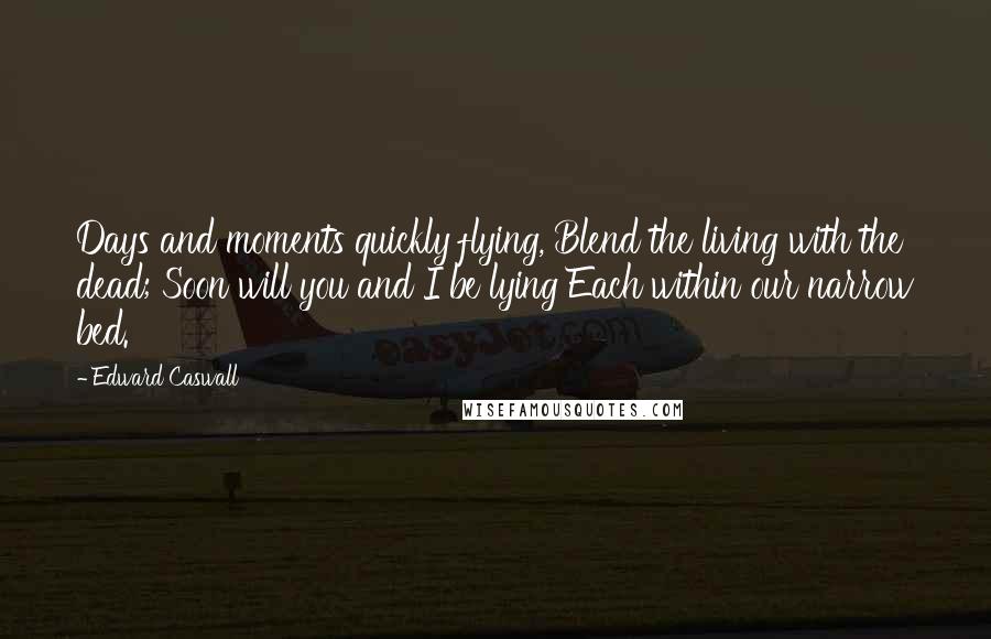 Edward Caswall Quotes: Days and moments quickly flying, Blend the living with the dead; Soon will you and I be lying Each within our narrow bed.