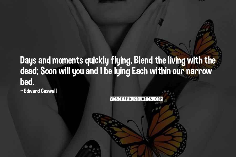Edward Caswall Quotes: Days and moments quickly flying, Blend the living with the dead; Soon will you and I be lying Each within our narrow bed.
