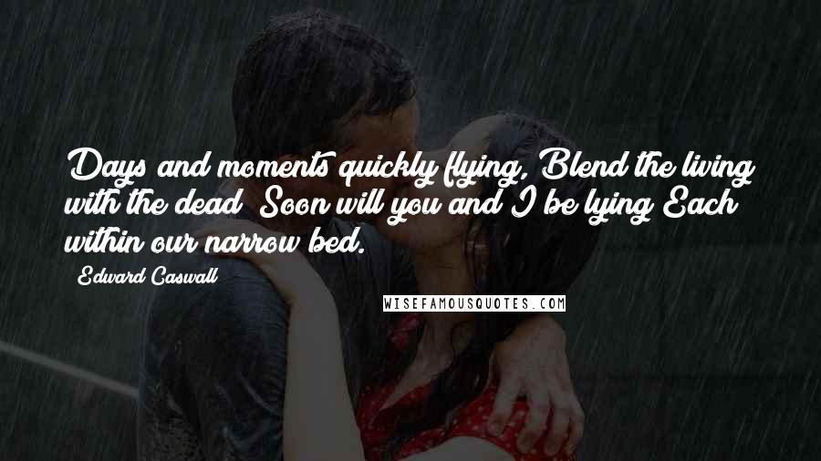 Edward Caswall Quotes: Days and moments quickly flying, Blend the living with the dead; Soon will you and I be lying Each within our narrow bed.