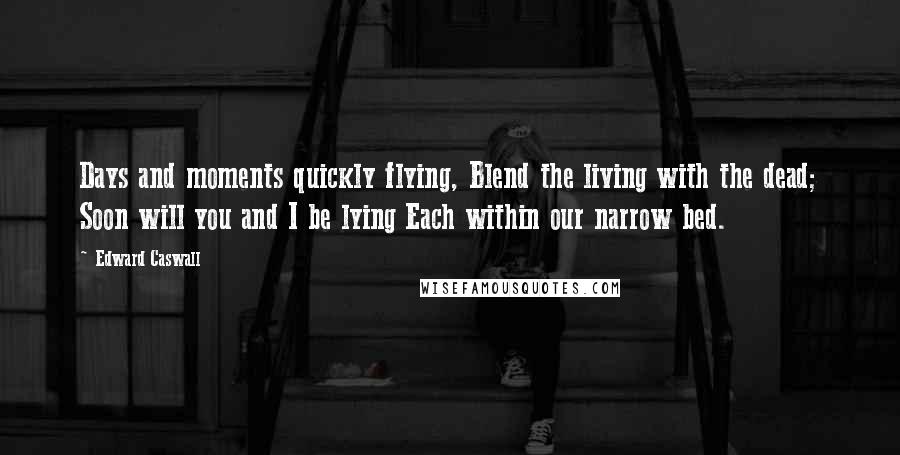 Edward Caswall Quotes: Days and moments quickly flying, Blend the living with the dead; Soon will you and I be lying Each within our narrow bed.