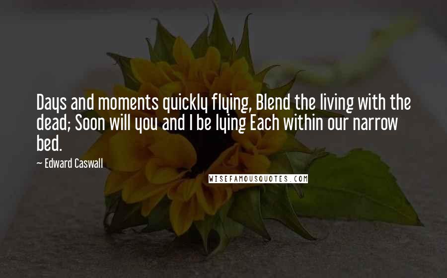 Edward Caswall Quotes: Days and moments quickly flying, Blend the living with the dead; Soon will you and I be lying Each within our narrow bed.