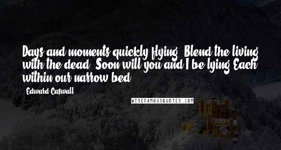 Edward Caswall Quotes: Days and moments quickly flying, Blend the living with the dead; Soon will you and I be lying Each within our narrow bed.