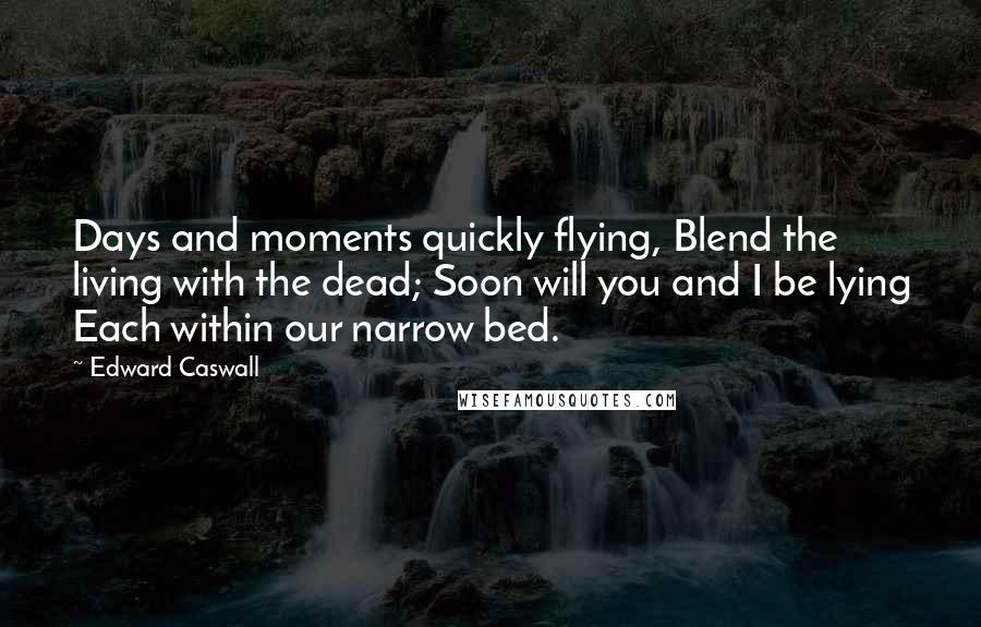 Edward Caswall Quotes: Days and moments quickly flying, Blend the living with the dead; Soon will you and I be lying Each within our narrow bed.