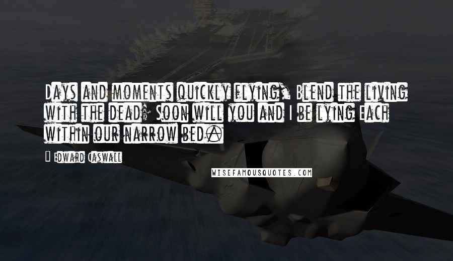 Edward Caswall Quotes: Days and moments quickly flying, Blend the living with the dead; Soon will you and I be lying Each within our narrow bed.