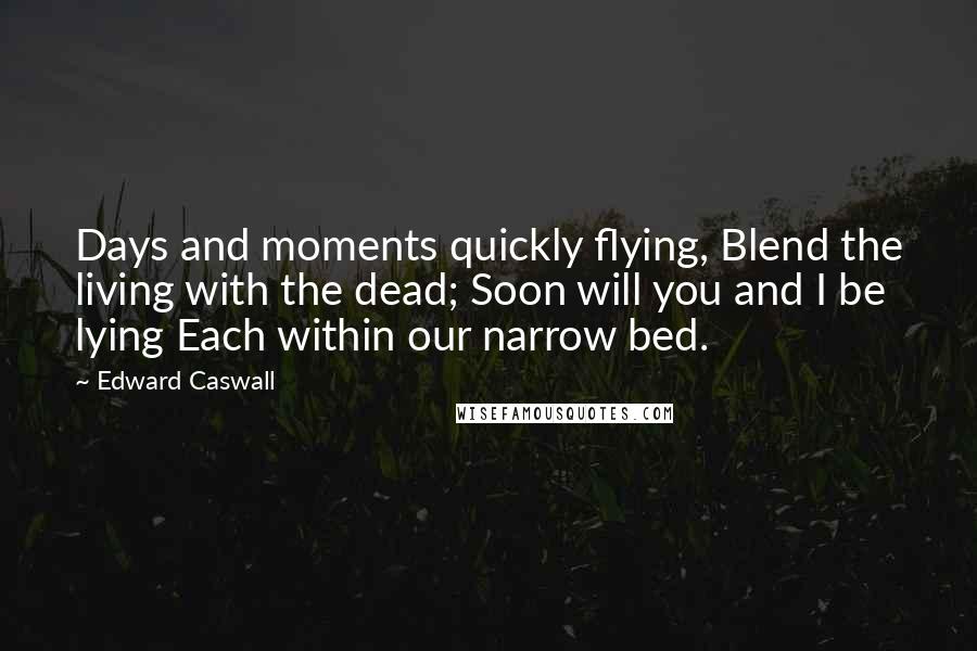 Edward Caswall Quotes: Days and moments quickly flying, Blend the living with the dead; Soon will you and I be lying Each within our narrow bed.