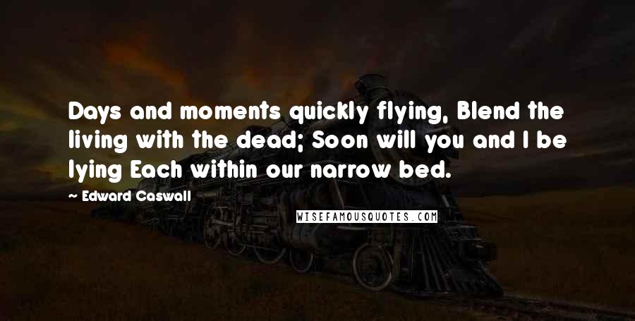 Edward Caswall Quotes: Days and moments quickly flying, Blend the living with the dead; Soon will you and I be lying Each within our narrow bed.