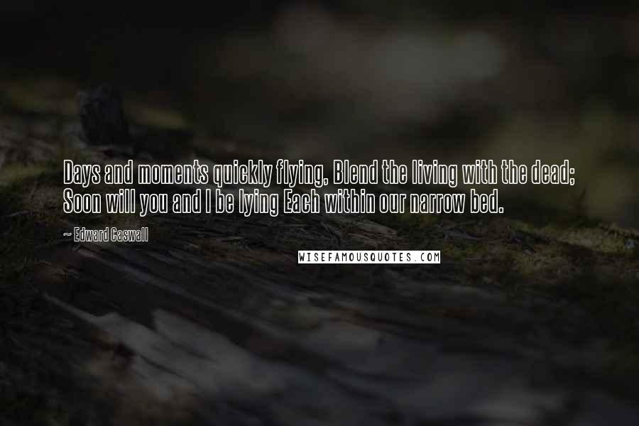 Edward Caswall Quotes: Days and moments quickly flying, Blend the living with the dead; Soon will you and I be lying Each within our narrow bed.