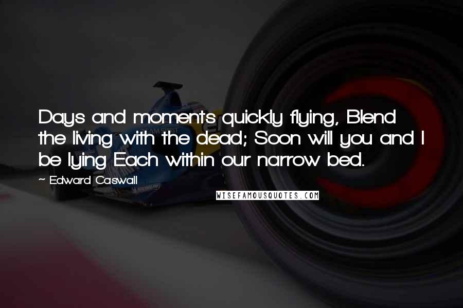 Edward Caswall Quotes: Days and moments quickly flying, Blend the living with the dead; Soon will you and I be lying Each within our narrow bed.