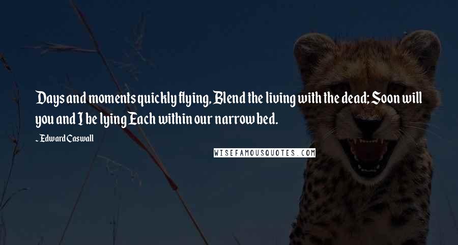 Edward Caswall Quotes: Days and moments quickly flying, Blend the living with the dead; Soon will you and I be lying Each within our narrow bed.