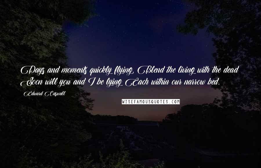 Edward Caswall Quotes: Days and moments quickly flying, Blend the living with the dead; Soon will you and I be lying Each within our narrow bed.