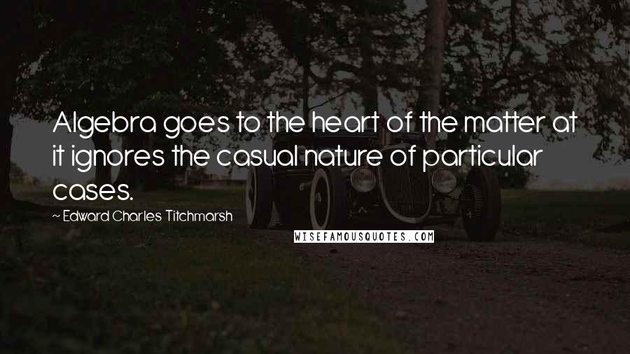 Edward Charles Titchmarsh Quotes: Algebra goes to the heart of the matter at it ignores the casual nature of particular cases.