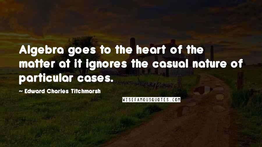 Edward Charles Titchmarsh Quotes: Algebra goes to the heart of the matter at it ignores the casual nature of particular cases.