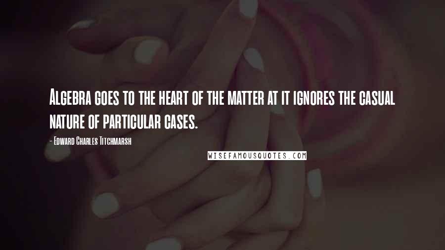 Edward Charles Titchmarsh Quotes: Algebra goes to the heart of the matter at it ignores the casual nature of particular cases.