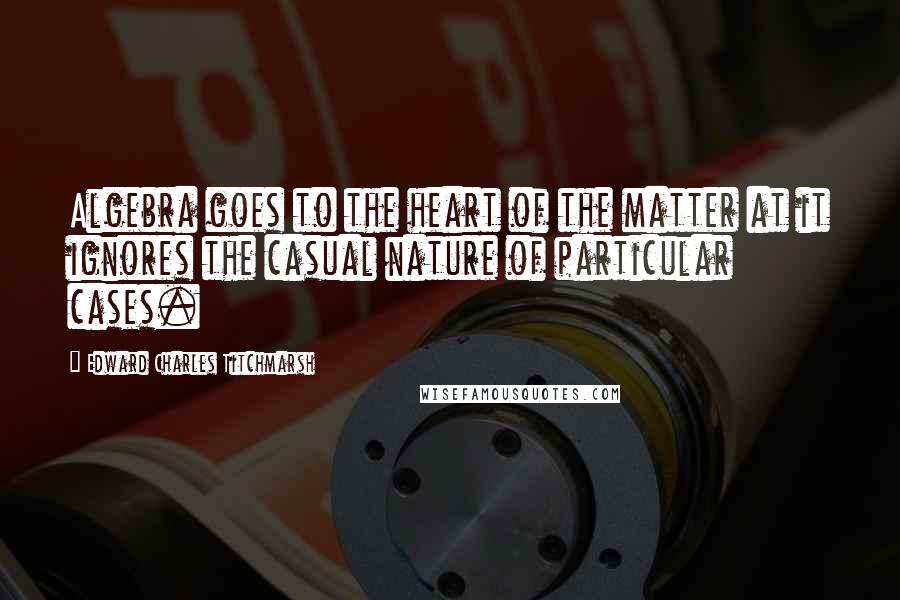 Edward Charles Titchmarsh Quotes: Algebra goes to the heart of the matter at it ignores the casual nature of particular cases.