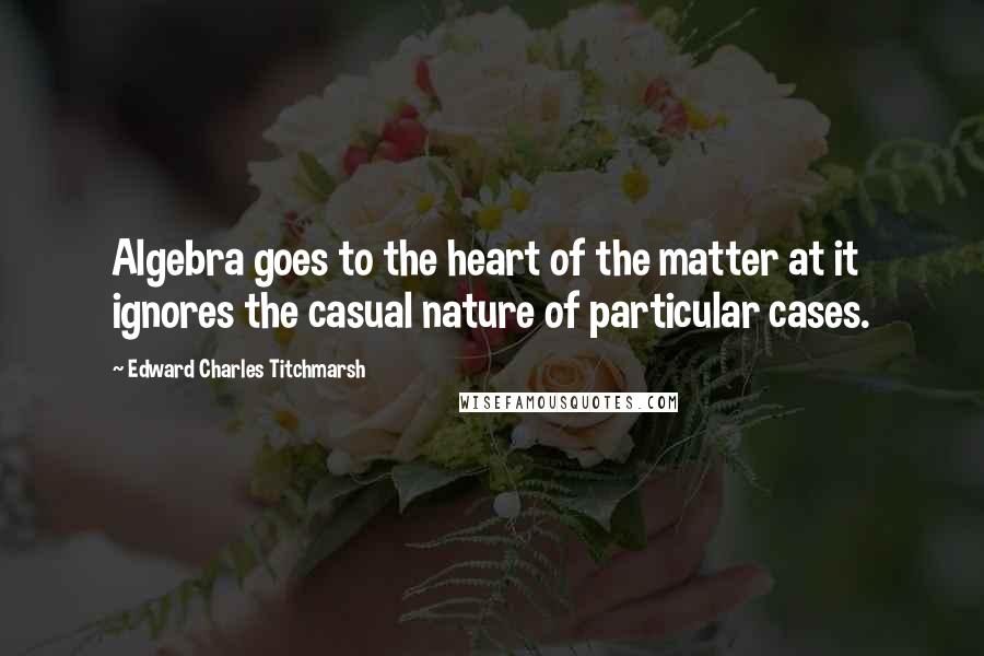 Edward Charles Titchmarsh Quotes: Algebra goes to the heart of the matter at it ignores the casual nature of particular cases.