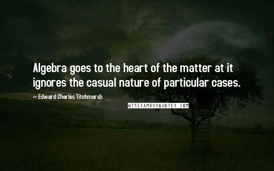 Edward Charles Titchmarsh Quotes: Algebra goes to the heart of the matter at it ignores the casual nature of particular cases.