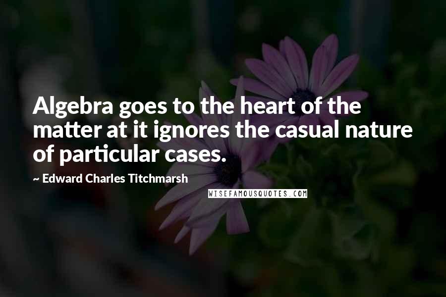 Edward Charles Titchmarsh Quotes: Algebra goes to the heart of the matter at it ignores the casual nature of particular cases.