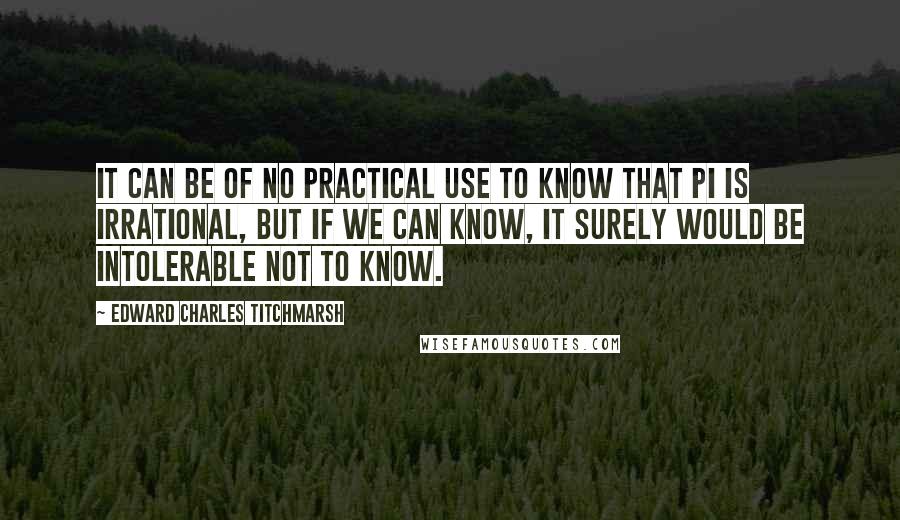 Edward Charles Titchmarsh Quotes: It can be of no practical use to know that Pi is irrational, but if we can know, it surely would be intolerable not to know.