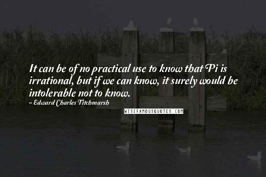 Edward Charles Titchmarsh Quotes: It can be of no practical use to know that Pi is irrational, but if we can know, it surely would be intolerable not to know.