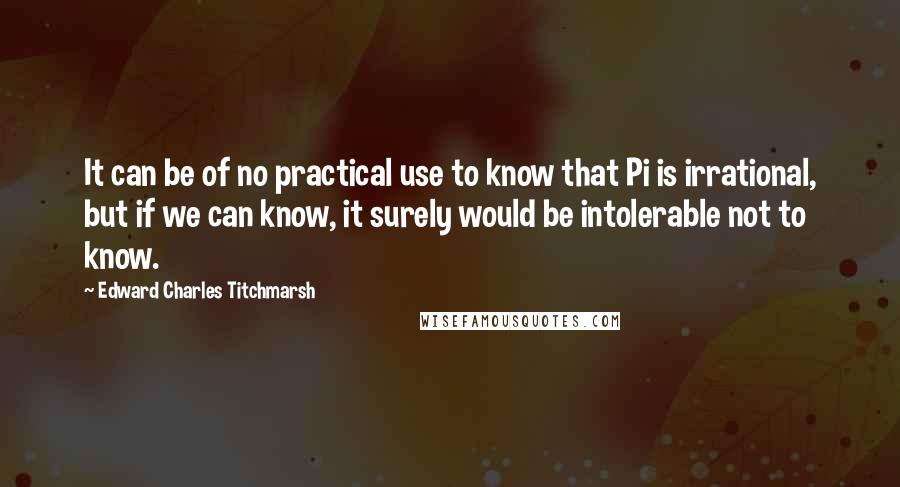 Edward Charles Titchmarsh Quotes: It can be of no practical use to know that Pi is irrational, but if we can know, it surely would be intolerable not to know.