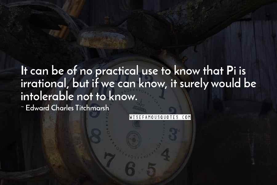 Edward Charles Titchmarsh Quotes: It can be of no practical use to know that Pi is irrational, but if we can know, it surely would be intolerable not to know.