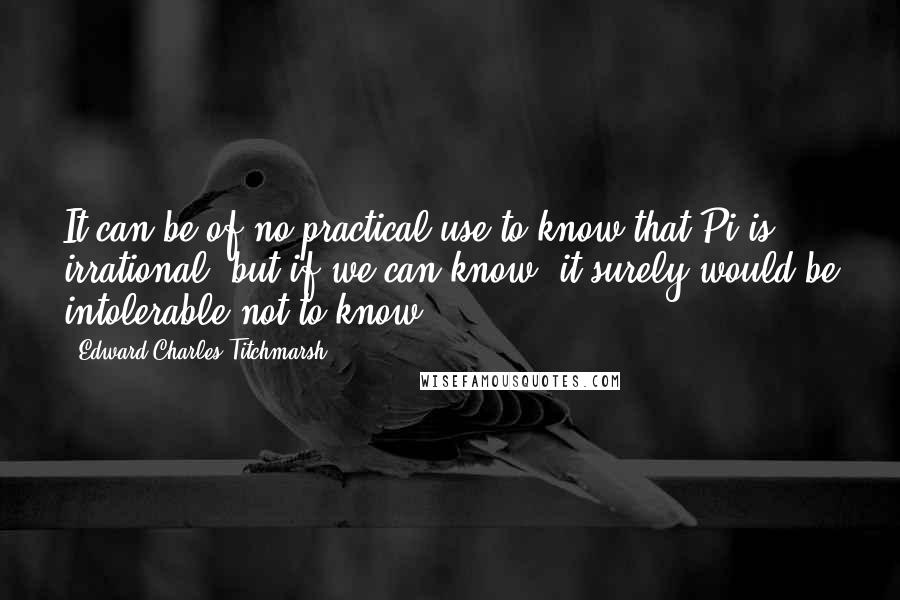 Edward Charles Titchmarsh Quotes: It can be of no practical use to know that Pi is irrational, but if we can know, it surely would be intolerable not to know.