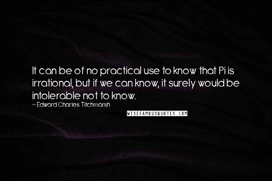 Edward Charles Titchmarsh Quotes: It can be of no practical use to know that Pi is irrational, but if we can know, it surely would be intolerable not to know.