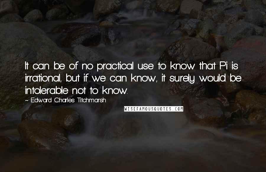 Edward Charles Titchmarsh Quotes: It can be of no practical use to know that Pi is irrational, but if we can know, it surely would be intolerable not to know.