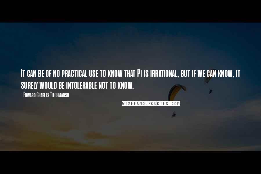 Edward Charles Titchmarsh Quotes: It can be of no practical use to know that Pi is irrational, but if we can know, it surely would be intolerable not to know.