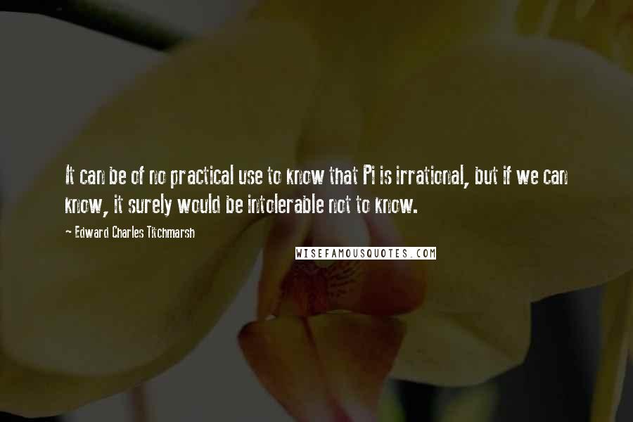 Edward Charles Titchmarsh Quotes: It can be of no practical use to know that Pi is irrational, but if we can know, it surely would be intolerable not to know.