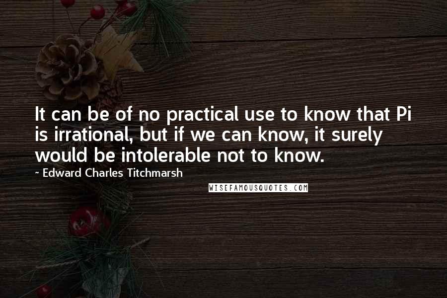 Edward Charles Titchmarsh Quotes: It can be of no practical use to know that Pi is irrational, but if we can know, it surely would be intolerable not to know.