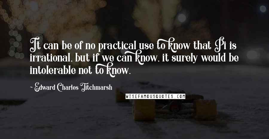 Edward Charles Titchmarsh Quotes: It can be of no practical use to know that Pi is irrational, but if we can know, it surely would be intolerable not to know.