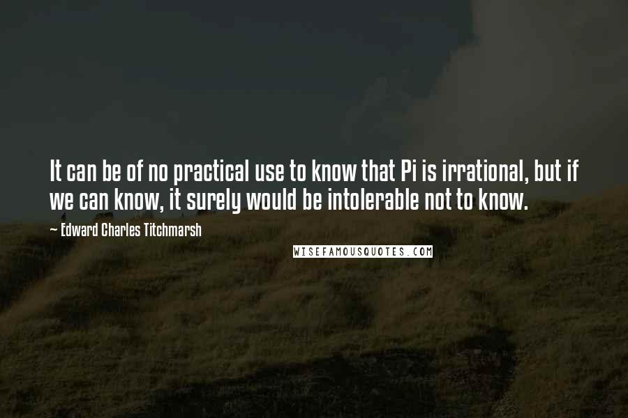 Edward Charles Titchmarsh Quotes: It can be of no practical use to know that Pi is irrational, but if we can know, it surely would be intolerable not to know.