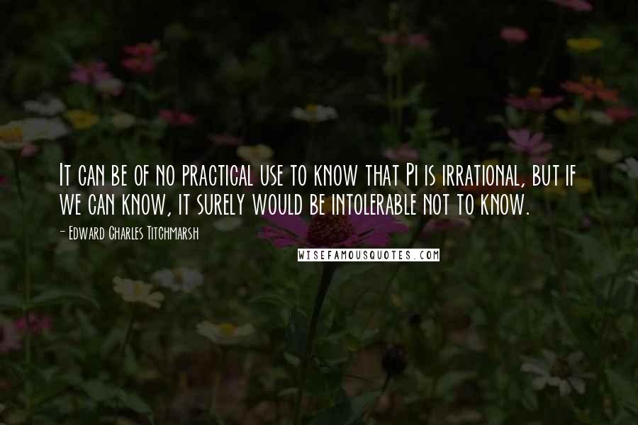 Edward Charles Titchmarsh Quotes: It can be of no practical use to know that Pi is irrational, but if we can know, it surely would be intolerable not to know.