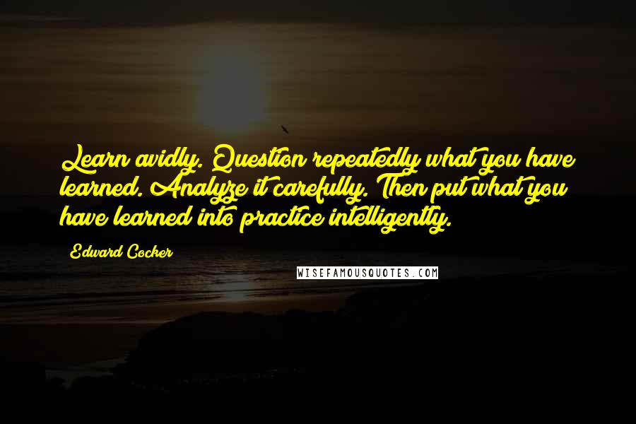 Edward Cocker Quotes: Learn avidly. Question repeatedly what you have learned. Analyze it carefully. Then put what you have learned into practice intelligently.