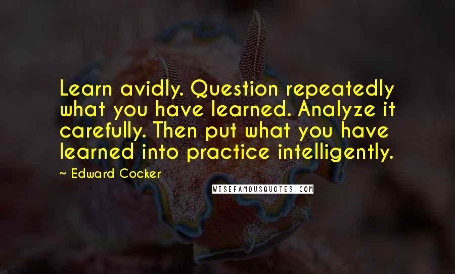 Edward Cocker Quotes: Learn avidly. Question repeatedly what you have learned. Analyze it carefully. Then put what you have learned into practice intelligently.