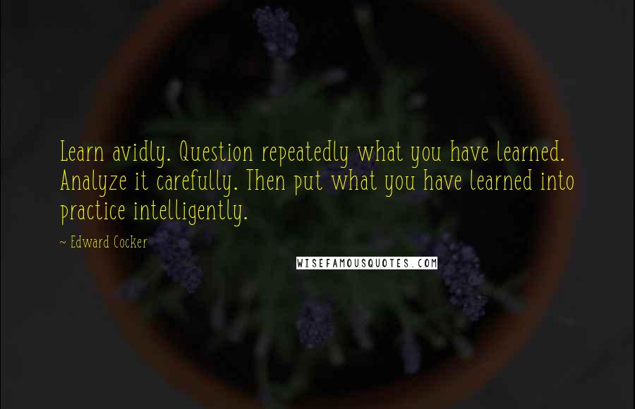 Edward Cocker Quotes: Learn avidly. Question repeatedly what you have learned. Analyze it carefully. Then put what you have learned into practice intelligently.