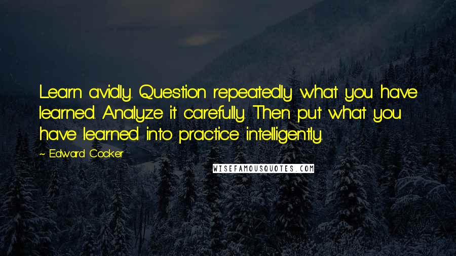 Edward Cocker Quotes: Learn avidly. Question repeatedly what you have learned. Analyze it carefully. Then put what you have learned into practice intelligently.