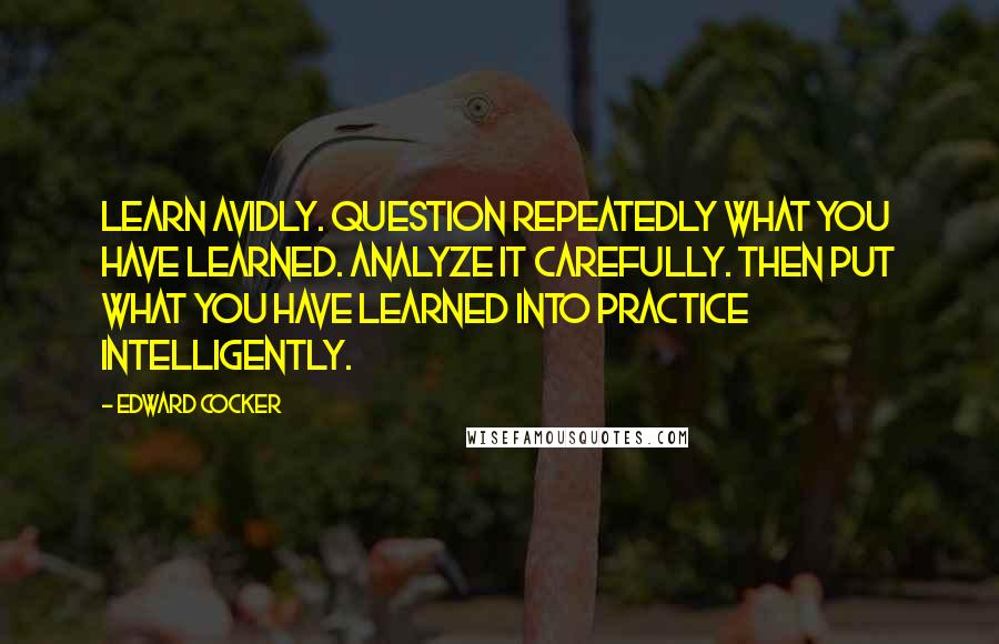 Edward Cocker Quotes: Learn avidly. Question repeatedly what you have learned. Analyze it carefully. Then put what you have learned into practice intelligently.