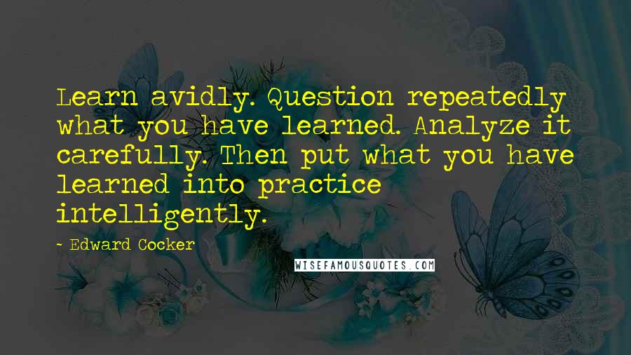 Edward Cocker Quotes: Learn avidly. Question repeatedly what you have learned. Analyze it carefully. Then put what you have learned into practice intelligently.