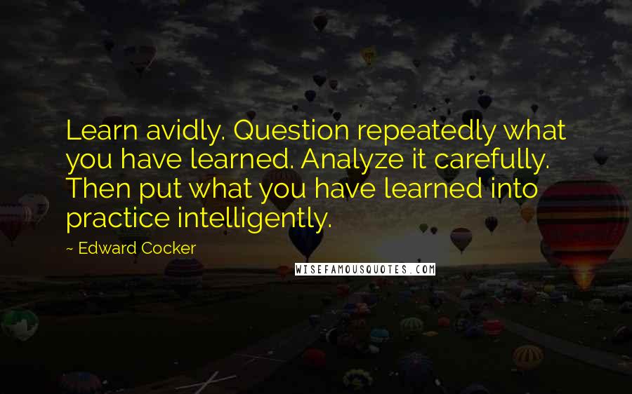 Edward Cocker Quotes: Learn avidly. Question repeatedly what you have learned. Analyze it carefully. Then put what you have learned into practice intelligently.