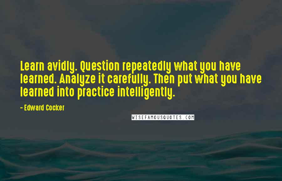 Edward Cocker Quotes: Learn avidly. Question repeatedly what you have learned. Analyze it carefully. Then put what you have learned into practice intelligently.