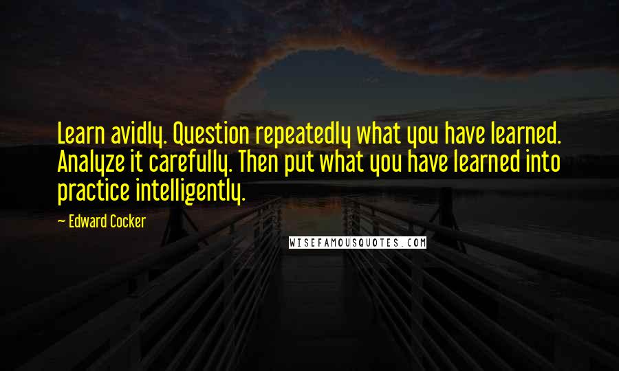 Edward Cocker Quotes: Learn avidly. Question repeatedly what you have learned. Analyze it carefully. Then put what you have learned into practice intelligently.