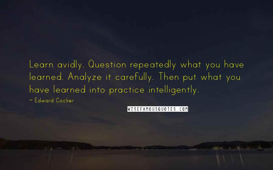 Edward Cocker Quotes: Learn avidly. Question repeatedly what you have learned. Analyze it carefully. Then put what you have learned into practice intelligently.