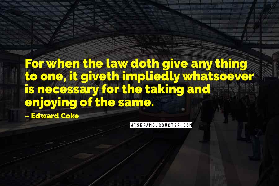 Edward Coke Quotes: For when the law doth give any thing to one, it giveth impliedly whatsoever is necessary for the taking and enjoying of the same.