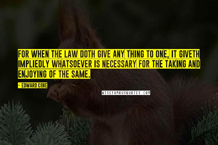 Edward Coke Quotes: For when the law doth give any thing to one, it giveth impliedly whatsoever is necessary for the taking and enjoying of the same.