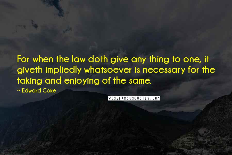 Edward Coke Quotes: For when the law doth give any thing to one, it giveth impliedly whatsoever is necessary for the taking and enjoying of the same.