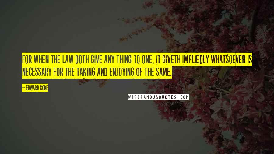 Edward Coke Quotes: For when the law doth give any thing to one, it giveth impliedly whatsoever is necessary for the taking and enjoying of the same.