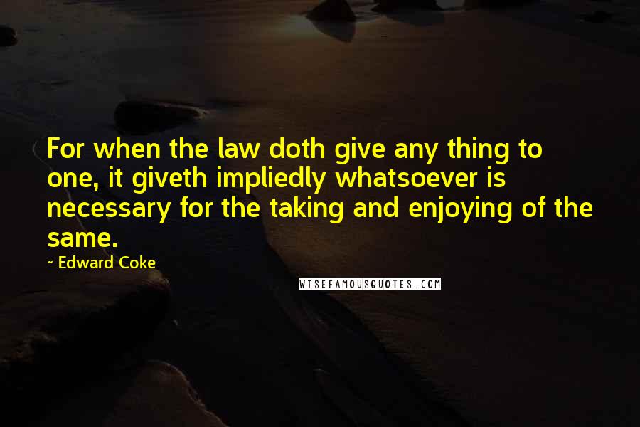 Edward Coke Quotes: For when the law doth give any thing to one, it giveth impliedly whatsoever is necessary for the taking and enjoying of the same.