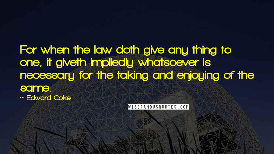 Edward Coke Quotes: For when the law doth give any thing to one, it giveth impliedly whatsoever is necessary for the taking and enjoying of the same.